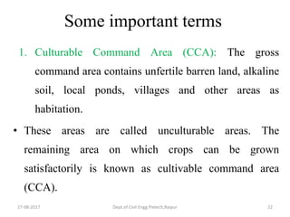 Some important terms
1. Culturable Command Area (CCA): The gross
command area contains unfertile barren land, alkaline
soil, local ponds, villages and other areas as
habitation.
• These areas are called unculturable areas. The
remaining area on which crops can be grown
satisfactorily is known as cultivable command area
(CCA).
27-08-2017 Dept.of Civil Engg.Pietech,Raipur 22
 