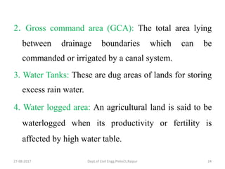 2. Gross command area (GCA): The total area lying
between drainage boundaries which can be
commanded or irrigated by a canal system.
3. Water Tanks: These are dug areas of lands for storing
excess rain water.
4. Water logged area: An agricultural land is said to be
waterlogged when its productivity or fertility is
affected by high water table.
27-08-2017 Dept.of Civil Engg.Pietech,Raipur 24
 
