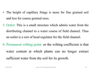 • The height of capillary fringe is more for fine grained soil
and less for coarse grained ones.
5. Outlet: This is a small structure which admits water from the
distributing channel to a water course of field channel. Thus
an outlet is a sort of head regulator for the field channel.
6. Permanent wilting point: or the wilting coefficient is that
water content at which plants can no longer extract
sufficient water from the soil for its growth.
27-08-2017 Dept.of Civil Engg.Pietech,Raipur 25
 