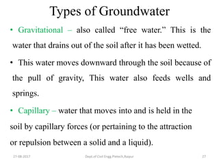 Types of Groundwater
• Gravitational – also called “free water.” This is the
water that drains out of the soil after it has been wetted.
• This water moves downward through the soil because of
the pull of gravity, This water also feeds wells and
springs.
• Capillary – water that moves into and is held in the
soil by capillary forces (or pertaining to the attraction
or repulsion between a solid and a liquid).
27-08-2017 Dept.of Civil Engg.Pietech,Raipur 27
 