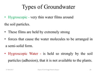 Types of Groundwater
• Hygroscopic - very thin water films around
the soil particles.
• These films are held by extremely strong
• forces that cause the water molecules to be arranged in
a semi-solid form.
• Hygroscopic Water - is held so strongly by the soil
particles (adhesion), that it is not available to the plants.
27-08-2017 Dept.of Civil Engg.Pietech,Raipur 28
 