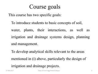 27-08-2017 Dept.of Civil Engg.Pietech,Raipur 3
Course goals
This course has two specific goals:
To introduce students to basic concepts of soil,
water, plants, their interactions, as well as
irrigation and drainage systems design, planning
and management.
To develop analytical skills relevant to the areas
mentioned in (i) above, particularly the design of
irrigation and drainage projects.
 