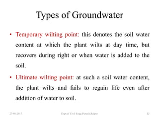 Types of Groundwater
• Temporary wilting point: this denotes the soil water
content at which the plant wilts at day time, but
recovers during right or when water is added to the
soil.
• Ultimate wilting point: at such a soil water content,
the plant wilts and fails to regain life even after
addition of water to soil.
27-08-2017 Dept.of Civil Engg.Pietech,Raipur 32
 
