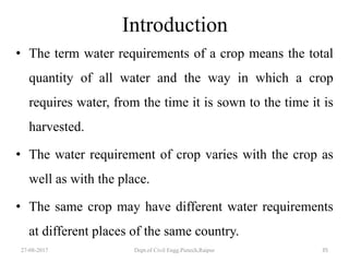 Introduction
• The term water requirements of a crop means the total
quantity of all water and the way in which a crop
requires water, from the time it is sown to the time it is
harvested.
• The water requirement of crop varies with the crop as
well as with the place.
• The same crop may have different water requirements
at different places of the same country.
27-08-2017 Dept.of Civil Engg.Pietech,Raipur 35
 