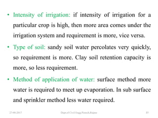 • Intensity of irrigation: if intensity of irrigation for a
particular crop is high, then more area comes under the
irrigation system and requirement is more, vice versa.
• Type of soil: sandy soil water percolates very quickly,
so requirement is more. Clay soil retention capacity is
more, so less requirement.
• Method of application of water: surface method more
water is required to meet up evaporation. In sub surface
and sprinkler method less water required.
27-08-2017 Dept.of Civil Engg.Pietech,Raipur 37
 