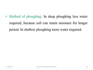 • Method of ploughing: In deep ploughing less water
required, because soil can retain moisture for longer
period. In shallow ploughing more water required.
27-08-2017 Dept.of Civil Engg.Pietech,Raipur 38
 