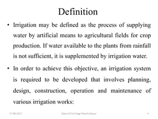Definition
• Irrigation may be defined as the process of supplying
water by artificial means to agricultural fields for crop
production. If water available to the plants from rainfall
is not sufficient, it is supplemented by irrigation water.
• In order to achieve this objective, an irrigation system
is required to be developed that involves planning,
design, construction, operation and maintenance of
various irrigation works:
27-08-2017 Dept.of Civil Engg.Pietech,Raipur 4
 