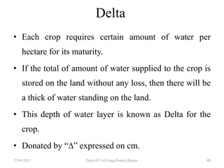 Delta
• Each crop requires certain amount of water per
hectare for its maturity.
• If the total of amount of water supplied to the crop is
stored on the land without any loss, then there will be
a thick of water standing on the land.
• This depth of water layer is known as Delta for the
crop.
• Donated by “∆” expressed on cm.
27-08-2017 Dept.of Civil Engg.Pietech,Raipur 40
 