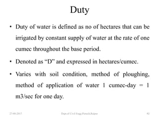 Duty
• Duty of water is defined as no of hectares that can be
irrigated by constant supply of water at the rate of one
cumec throughout the base period.
• Denoted as “D” and expressed in hectares/cumec.
• Varies with soil condition, method of ploughing,
method of application of water 1 cumec-day = 1
m3/sec for one day.
27-08-2017 Dept.of Civil Engg.Pietech,Raipur 42
 