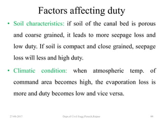 Factors affecting duty
• Soil characteristics: if soil of the canal bed is porous
and coarse grained, it leads to more seepage loss and
low duty. If soil is compact and close grained, seepage
loss will less and high duty.
• Climatic condition: when atmospheric temp. of
command area becomes high, the evaporation loss is
more and duty becomes low and vice versa.
27-08-2017 Dept.of Civil Engg.Pietech,Raipur 44
 