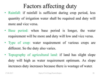 Factors affecting duty
• Rainfall: if rainfall is sufficient during crop period, less
quantity of irrigation water shall be required and duty will
more and vice versa.
• Base period: when base period is longer, the water
requirement will be more and duty will low and vice versa.
• Type of crop: water requirement of various crops are
different. So the duty also varies.
• Topography of agricultural land: if land has slight slope
duty will high as water requirement optimum. As slope
increases duty increases because there is wastage of water.
27-08-2017 Dept.of Civil Engg.Pietech,Raipur 45
 
