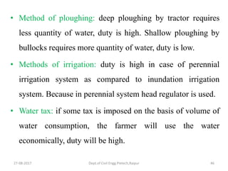 27-08-2017 Dept.of Civil Engg.Pietech,Raipur 46
• Method of ploughing: deep ploughing by tractor requires
less quantity of water, duty is high. Shallow ploughing by
bullocks requires more quantity of water, duty is low.
• Methods of irrigation: duty is high in case of perennial
irrigation system as compared to inundation irrigation
system. Because in perennial system head regulator is used.
• Water tax: if some tax is imposed on the basis of volume of
water consumption, the farmer will use the water
economically, duty will be high.
 
