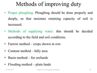 Methods of improving duty
• Proper ploughing: Ploughing should be done properly and
deeply, so that moisture retaining capacity of soil is
increased.
• Methods of supplying water: this should be decided
according to the field and soil conditions.
• Furrow method – crops shown in row
• Contour method – hilly area
• Basin method – for orchards
• Flooding method – plain lands
27-08-2017 Dept.of Civil Engg.Pietech,Raipur 47
 