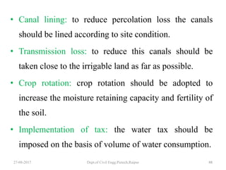 • Canal lining: to reduce percolation loss the canals
should be lined according to site condition.
• Transmission loss: to reduce this canals should be
taken close to the irrigable land as far as possible.
• Crop rotation: crop rotation should be adopted to
increase the moisture retaining capacity and fertility of
the soil.
• Implementation of tax: the water tax should be
imposed on the basis of volume of water consumption.
27-08-2017 Dept.of Civil Engg.Pietech,Raipur 48
 