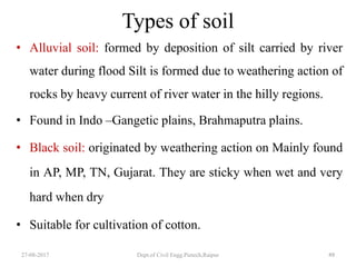 Types of soil
• Alluvial soil: formed by deposition of silt carried by river
water during flood Silt is formed due to weathering action of
rocks by heavy current of river water in the hilly regions.
• Found in Indo –Gangetic plains, Brahmaputra plains.
• Black soil: originated by weathering action on Mainly found
in AP, MP, TN, Gujarat. They are sticky when wet and very
hard when dry
• Suitable for cultivation of cotton.
27-08-2017 Dept.of Civil Engg.Pietech,Raipur 49
 