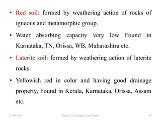 • Red soil: formed by weathering action of rocks of
igneous and metamorphic group.
• Water absorbing capacity very low Found in
Karnataka, TN, Orissa, WB, Maharashtra etc.
• Laterite soil: formed by weathering action of laterite
rocks.
• Yellowish red in color and having good drainage
property, Found in Kerala, Karnataka, Orissa, Assam
etc.
27-08-2017 Dept.of Civil Engg.Pietech,Raipur 50
 