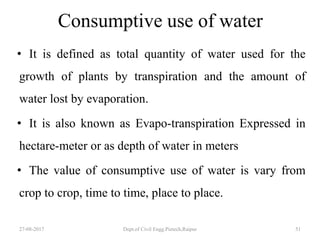 Consumptive use of water
• It is defined as total quantity of water used for the
growth of plants by transpiration and the amount of
water lost by evaporation.
• It is also known as Evapo-transpiration Expressed in
hectare-meter or as depth of water in meters
• The value of consumptive use of water is vary from
crop to crop, time to time, place to place.
27-08-2017 Dept.of Civil Engg.Pietech,Raipur 51
 