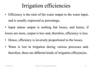 Irrigation efficiencies
• Efficiency is the ratio of the water output to the water input,
and is usually expressed as percentage.
• Input minus output is nothing but losses, and hence, if
losses are more, output is less and, therefore, efficiency is less.
• Hence, efficiency is inversely proportional to the losses.
• Water is lost in irrigation during various processes and,
therefore, there are different kinds of irrigation efficiencies.
27-08-2017 Dept.of Civil Engg.Pietech,Raipur 52
 