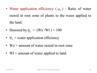 • Water application efficiency ( ) - Ratio of water
stored in root zone of plants to the water applied to
the land.
• Denoted by = (Wz /Wl ) × 100
• = water application efficiency
• Wz = amount of water stored in root zone
• Wl = amount of water applied to land.
27-08-2017 Dept.of Civil Engg.Pietech,Raipur 54
a
a
a
 
