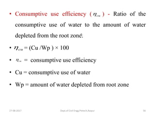 • Consumptive use efficiency ( ) - Ratio of the
consumptive use of water to the amount of water
depleted from the root zone.
• = (Cu /Wp ) × 100
• = consumptive use efficiency
• Cu = consumptive use of water
• Wp = amount of water depleted from root zone
27-08-2017 Dept.of Civil Engg.Pietech,Raipur 56
a
cu
cu
cu
 