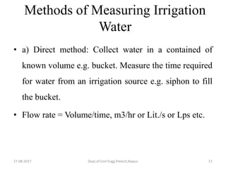 Methods of Measuring Irrigation
Water
• a) Direct method: Collect water in a contained of
known volume e.g. bucket. Measure the time required
for water from an irrigation source e.g. siphon to fill
the bucket.
• Flow rate = Volume/time, m3/hr or Lit./s or Lps etc.
27-08-2017 Dept.of Civil Engg.Pietech,Raipur 57
 