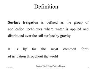 Dept.of Civil Engg.Pietech,Raipur
Definition
Surface irrigation is defined as the group of
application techniques where water is applied and
distributed over the soil surface by gravity.
It is by far the most common form
of irrigation throughout the world
27-08-2017 59
 