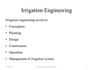 Irrigation Engineering
Irrigation engineering involves:
• Conception
• Planning
• Design
• Construction
• Operation
• Management of irrigation system.
27-08-2017 Dept.of Civil Engg.Pietech,Raipur 6
 