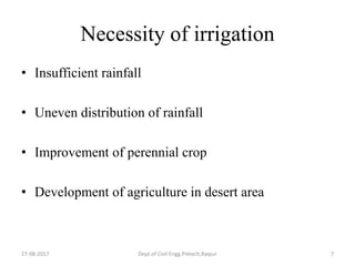 Necessity of irrigation
• Insufficient rainfall
• Uneven distribution of rainfall
• Improvement of perennial crop
• Development of agriculture in desert area
27-08-2017 Dept.of Civil Engg.Pietech,Raipur 7
 