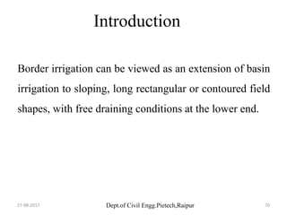 Dept.of Civil Engg.Pietech,Raipur
Introduction
Border irrigation can be viewed as an extension of basin
irrigation to sloping, long rectangular or contoured field
shapes, with free draining conditions at the lower end.
27-08-2017 70
 