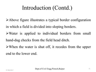 Dept.of Civil Engg.Pietech,Raipur
Introduction (Contd.)
Above figure illustrates a typical border configuration
in which a field is divided into sloping borders.
Water is applied to individual borders from small
hand-dug checks from the field head ditch.
When the water is shut off, it recedes from the upper
end to the lower end.
27-08-2017
71
 