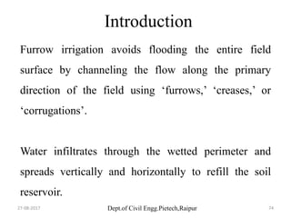 Dept.of Civil Engg.Pietech,Raipur
Introduction
Furrow irrigation avoids flooding the entire field
surface by channeling the flow along the primary
direction of the field using ‘furrows,’ ‘creases,’ or
‘corrugations’.
Water infiltrates through the wetted perimeter and
spreads vertically and horizontally to refill the soil
reservoir.
27-08-2017 74
 