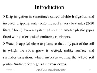 Dept.of Civil Engg.Pietech,Raipur
Introduction
Drip irrigation is sometimes called trickle irrigation and
involves dripping water onto the soil at very low rates (2-20
liters / hour) from a system of small diameter plastic pipes
fitted with outlets called emitters or drippers.
Water is applied close to plants so that only part of the soil
in which the roots grow is wetted, unlike surface and
sprinkler irrigation, which involves wetting the whole soil
profile Suitable for high value row crops.
27-08-2017 81
 