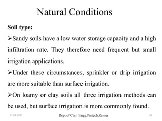 Dept.of Civil Engg.Pietech,Raipur
Natural Conditions
Soil type:
Sandy soils have a low water storage capacity and a high
infiltration rate. They therefore need frequent but small
irrigation applications.
Under these circumstances, sprinkler or drip irrigation
are more suitable than surface irrigation.
On loamy or clay soils all three irrigation methods can
be used, but surface irrigation is more commonly found.
27-08-2017 85
 