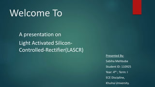 Welcome To
A presentation on
Light Activated Silicon-
Controlled-Rectifier(LASCR)
Presented By:
Sabiha Mehbuba
Student ID: 110925
Year: 4th ; Term: I
ECE Discipline,
Khulna University.
 