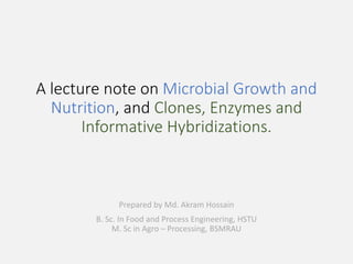 A lecture note on Microbial Growth and
Nutrition, and Clones, Enzymes and
Informative Hybridizations.
Prepared by Md. Akram Hossain
B. Sc. In Food and Process Engineering, HSTU
M. Sc in Agro – Processing, BSMRAU
 