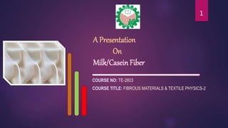 A Presentation
On
Milk/Casein Fiber
COURSE NO: TE-2603
COURSE TITLE: FIBROUS MATERIALS & TEXTILE PHYSICS-2
1
 