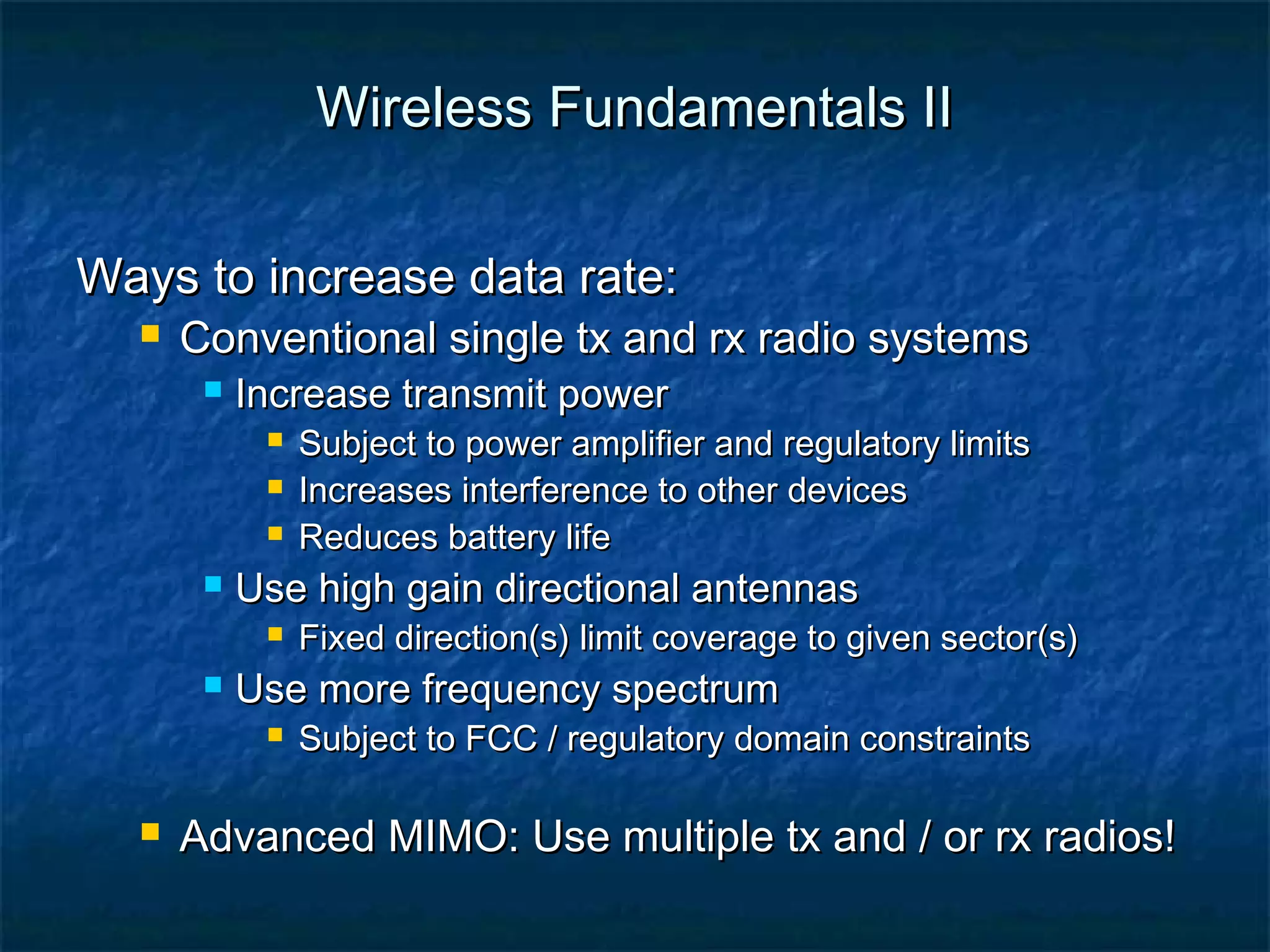 Wireless Fundamentals II
Ways to increase data rate:


Conventional single tx and rx radio systems


Increase transmit power






Use high gain directional antennas




Fixed direction(s) limit coverage to given sector(s)

Use more frequency spectrum




Subject to power amplifier and regulatory limits
Increases interference to other devices
Reduces battery life

Subject to FCC / regulatory domain constraints

Advanced MIMO: Use multiple tx and / or rx radios!

 