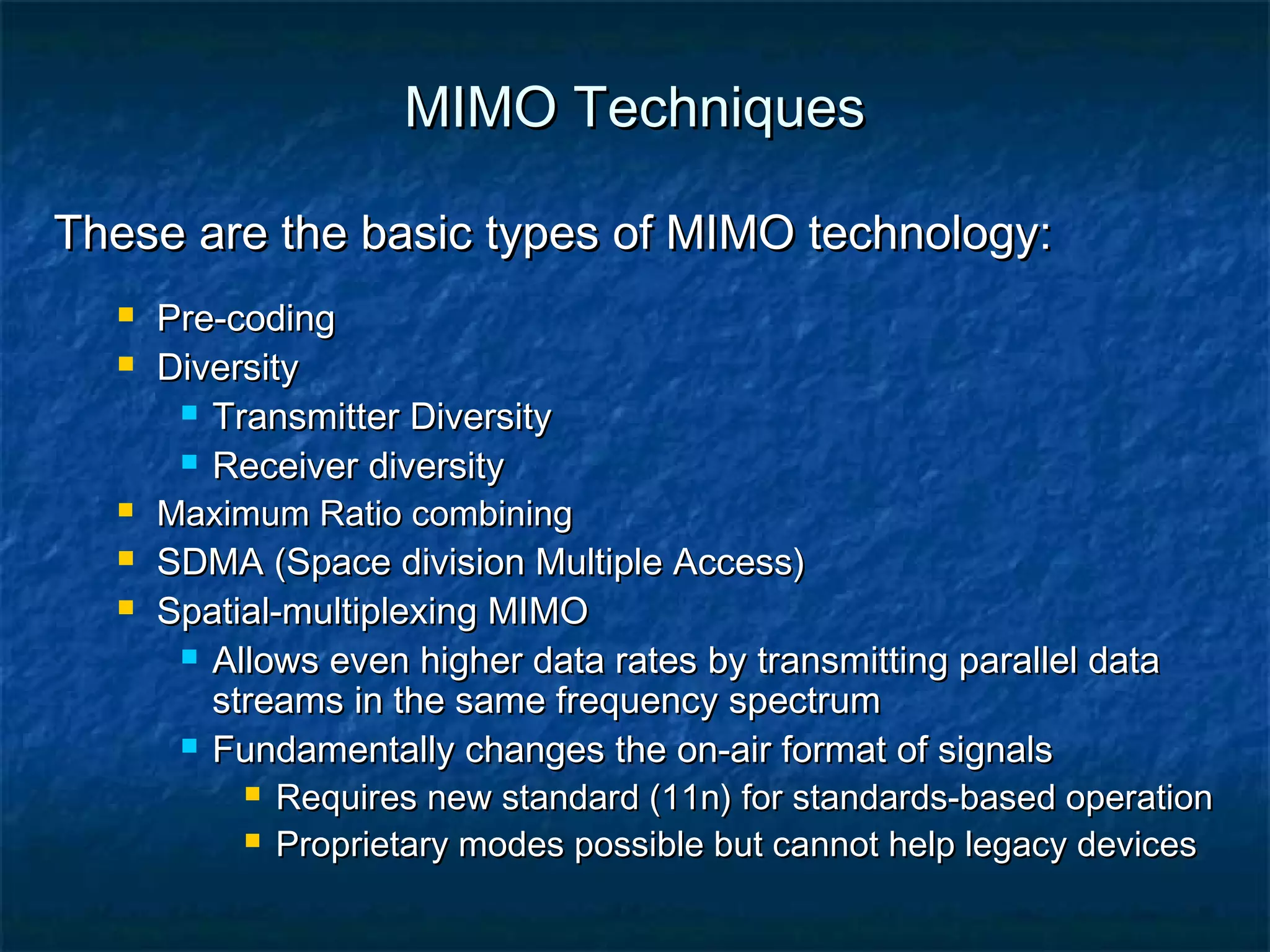 MIMO Techniques
These are the basic types of MIMO technology:








Pre-coding
Diversity
 Transmitter Diversity
 Receiver diversity
Maximum Ratio combining
SDMA (Space division Multiple Access)
Spatial-multiplexing MIMO
 Allows even higher data rates by transmitting parallel data
streams in the same frequency spectrum
 Fundamentally changes the on-air format of signals
 Requires new standard (11n) for standards-based operation
 Proprietary modes possible but cannot help legacy devices

 
