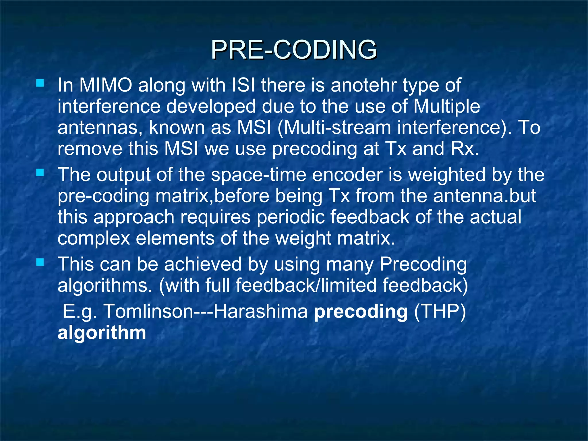 PRE-CODING






In MIMO along with ISI there is anotehr type of
interference developed due to the use of Multiple
antennas, known as MSI (Multi-stream interference). To
remove this MSI we use precoding at Tx and Rx.
The output of the space-time encoder is weighted by the
pre-coding matrix,before being Tx from the antenna.but
this approach requires periodic feedback of the actual
complex elements of the weight matrix.
This can be achieved by using many Precoding
algorithms. (with full feedback/limited feedback)
E.g. Tomlinson---Harashima precoding (THP)
algorithm

 