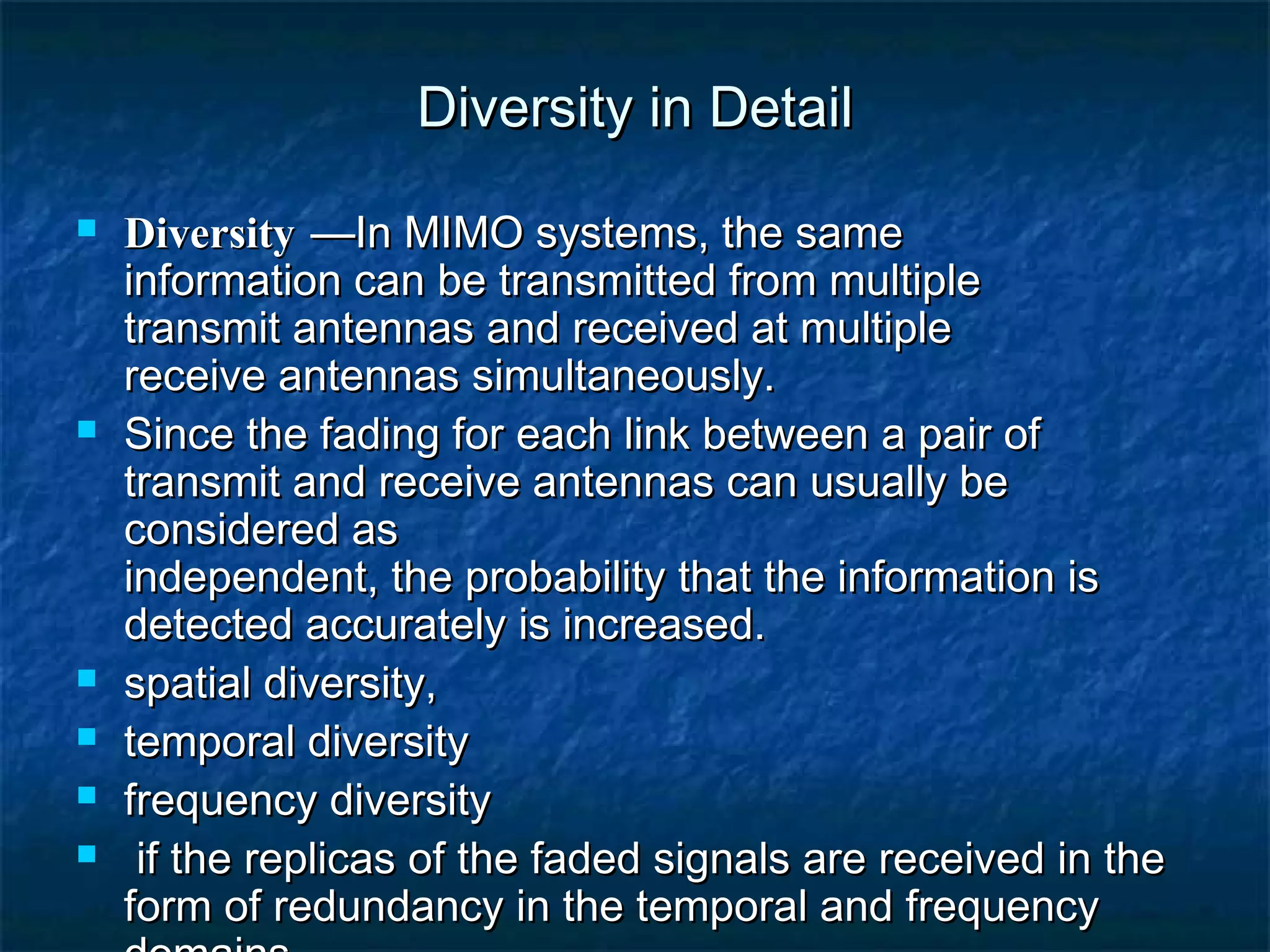 Diversity in Detail









Diversity —In MIMO systems, the same
information can be transmitted from multiple
transmit antennas and received at multiple
receive antennas simultaneously.
Since the fading for each link between a pair of
transmit and receive antennas can usually be
considered as
independent, the probability that the information is
detected accurately is increased.
spatial diversity,
temporal diversity
frequency diversity
if the replicas of the faded signals are received in the
form of redundancy in the temporal and frequency

 
