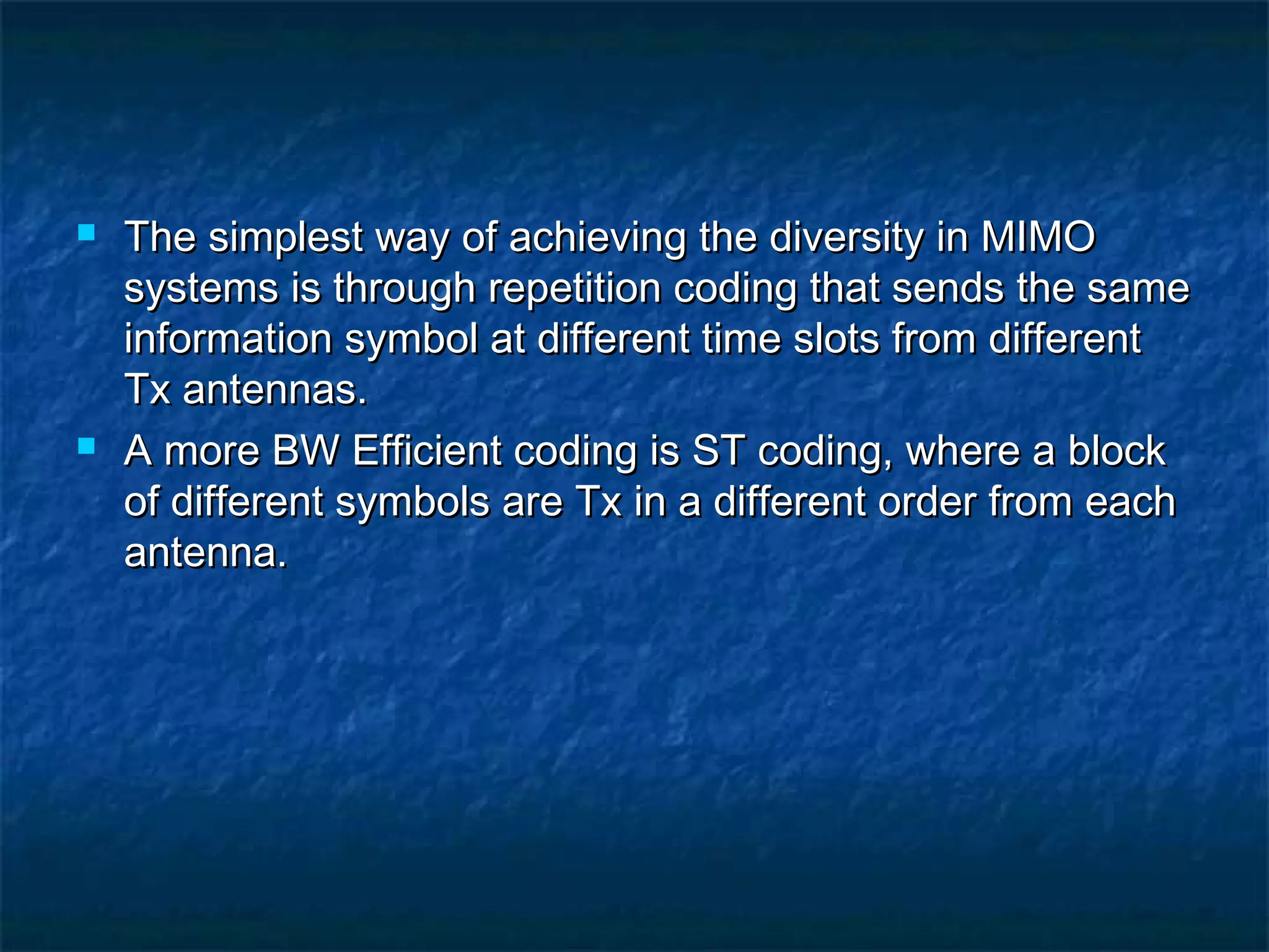



The simplest way of achieving the diversity in MIMO
systems is through repetition coding that sends the same
information symbol at different time slots from different
Tx antennas.
A more BW Efficient coding is ST coding, where a block
of different symbols are Tx in a different order from each
antenna.

 