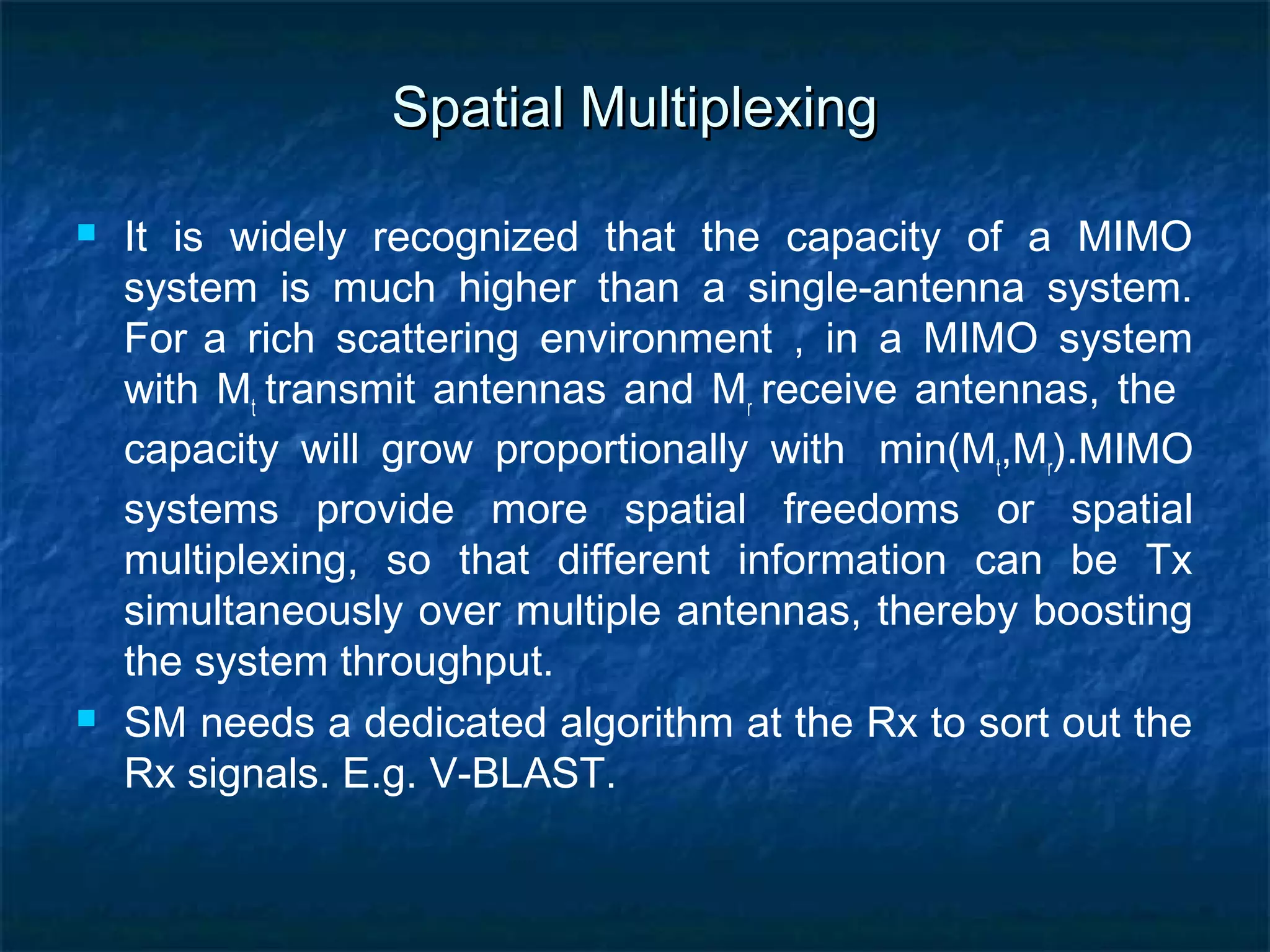 Spatial Multiplexing




It is widely recognized that the capacity of a MIMO
system is much higher than a single-antenna system.
For a rich scattering environment , in a MIMO system
with Mt transmit antennas and Mr receive antennas, the
capacity will grow proportionally with min(Mt,Mr).MIMO
systems provide more spatial freedoms or spatial
multiplexing, so that different information can be Tx
simultaneously over multiple antennas, thereby boosting
the system throughput.
SM needs a dedicated algorithm at the Rx to sort out the
Rx signals. E.g. V-BLAST.

 