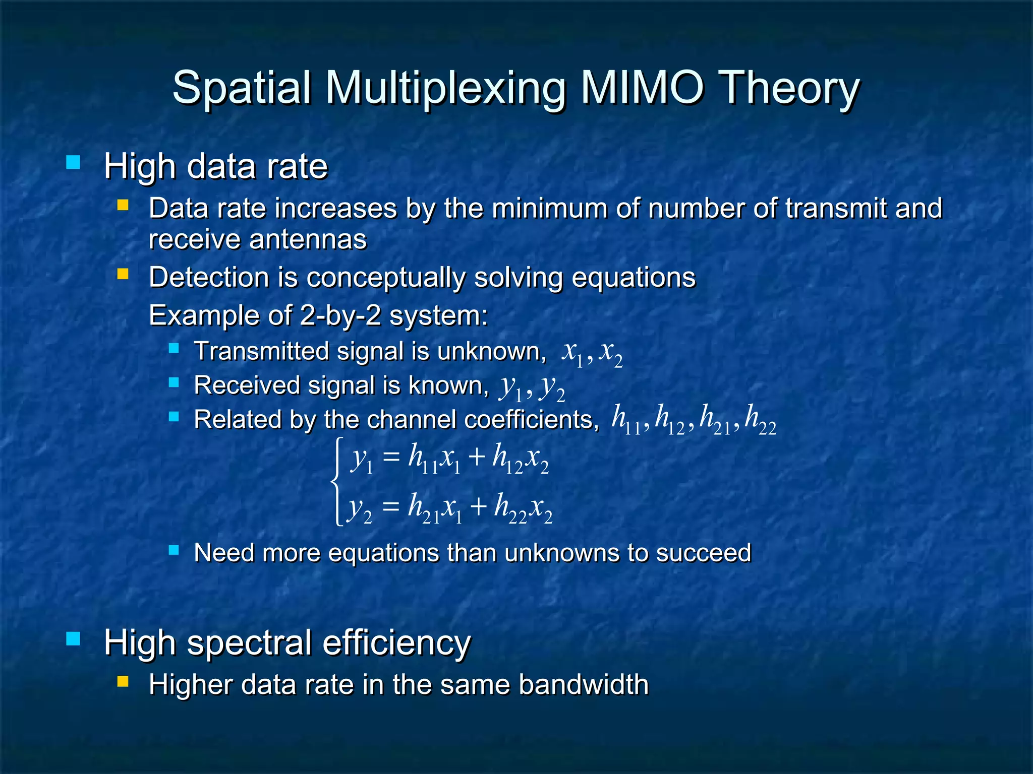 Spatial Multiplexing MIMO Theory


High data rate




Data rate increases by the minimum of number of transmit and
receive antennas
Detection is conceptually solving equations
Example of 2-by-2 system:




Transmitted signal is unknown, x1 , x2
Received signal is known, y1 , y2
Related by the channel coefficients, h11 , h12 , h21 , h22

 y1 = h11x1 + h12 x2

 y2 = h21x1 + h22 x2





Need more equations than unknowns to succeed

High spectral efficiency


Higher data rate in the same bandwidth

 