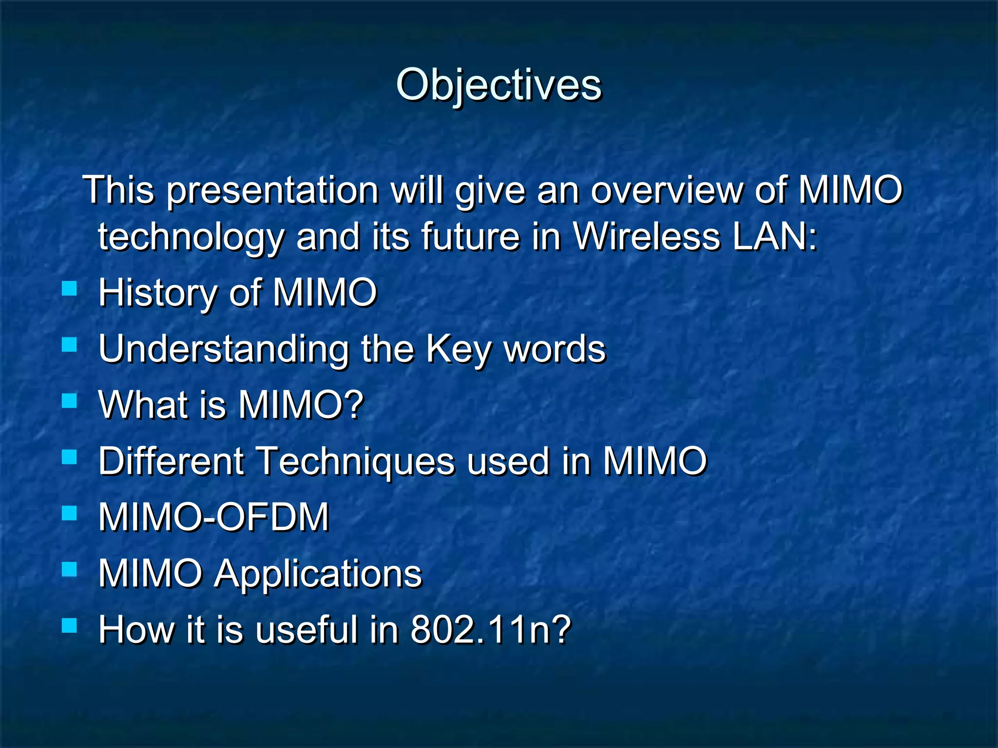 Objectives
This presentation will give an overview of MIMO
technology and its future in Wireless LAN:
 History of MIMO
 Understanding the Key words
 What is MIMO?
 Different Techniques used in MIMO
 MIMO-OFDM
 MIMO Applications
 How it is useful in 802.11n?

 