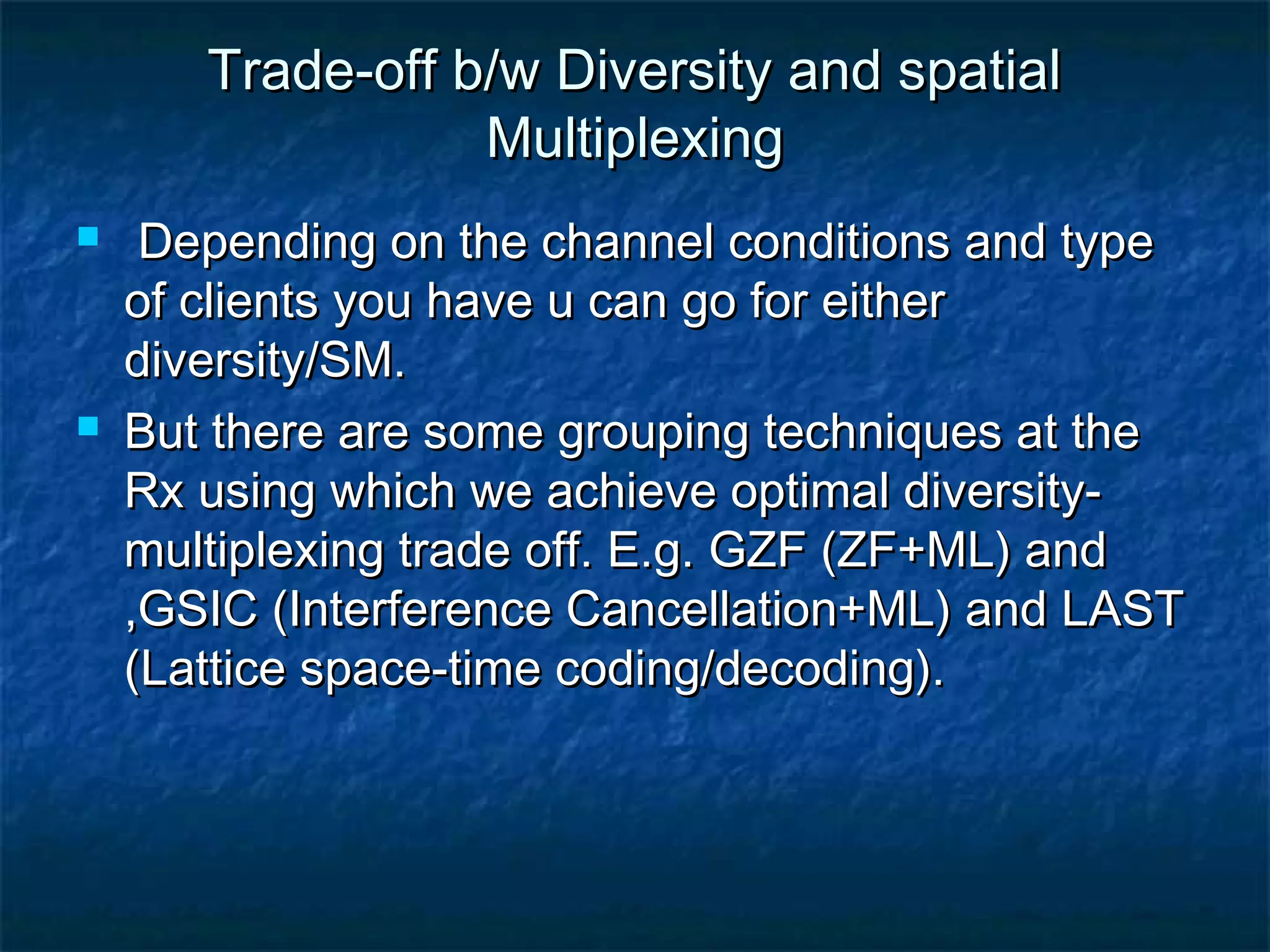 Trade-off b/w Diversity and spatial
Multiplexing




Depending on the channel conditions and type
of clients you have u can go for either
diversity/SM.
But there are some grouping techniques at the
Rx using which we achieve optimal diversitymultiplexing trade off. E.g. GZF (ZF+ML) and
,GSIC (Interference Cancellation+ML) and LAST
(Lattice space-time coding/decoding).

 