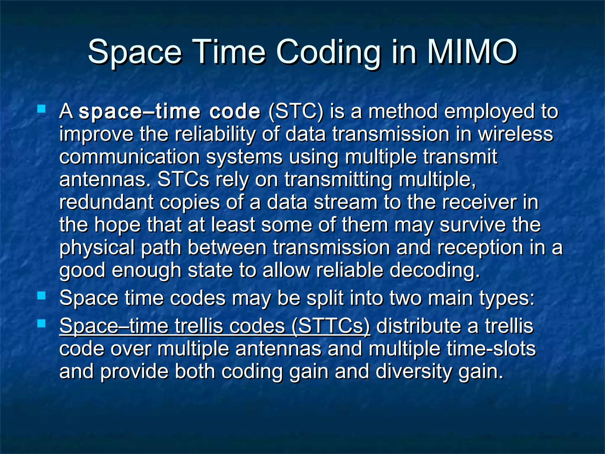 Space Time Coding in MIMO





A space–time code (STC) is a method employed to
improve the reliability of data transmission in wireless
communication systems using multiple transmit
antennas. STCs rely on transmitting multiple,
redundant copies of a data stream to the receiver in
the hope that at least some of them may survive the
physical path between transmission and reception in a
good enough state to allow reliable decoding.
Space time codes may be split into two main types:
Space–time trellis codes (STTCs) distribute a trellis
code over multiple antennas and multiple time-slots
and provide both coding gain and diversity gain.

 