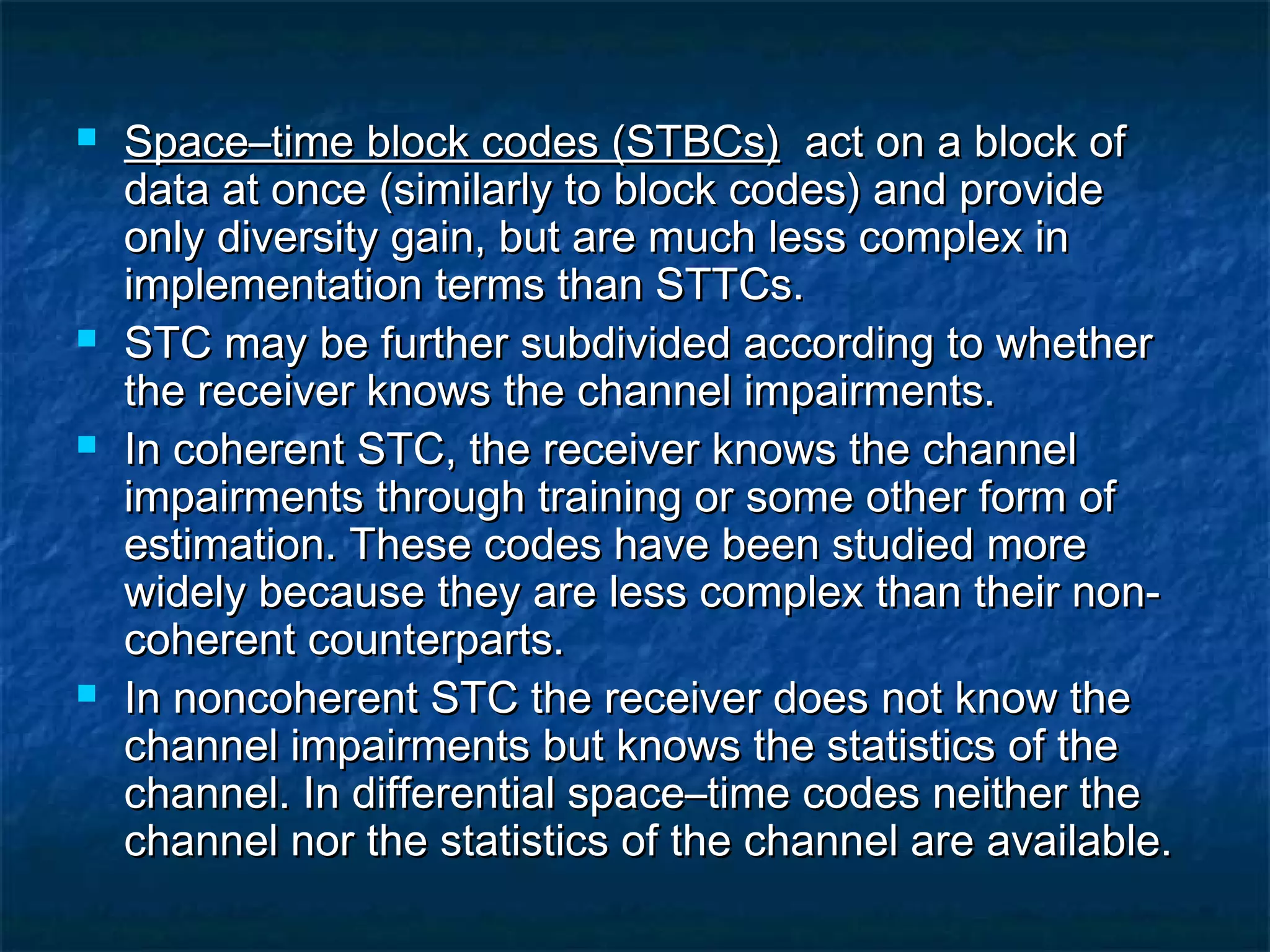 







Space–time block codes (STBCs) act on a block of
data at once (similarly to block codes) and provide
only diversity gain, but are much less complex in
implementation terms than STTCs.
STC may be further subdivided according to whether
the receiver knows the channel impairments.
In coherent STC, the receiver knows the channel
impairments through training or some other form of
estimation. These codes have been studied more
widely because they are less complex than their noncoherent counterparts.
In noncoherent STC the receiver does not know the
channel impairments but knows the statistics of the
channel. In differential space–time codes neither the
channel nor the statistics of the channel are available.

 