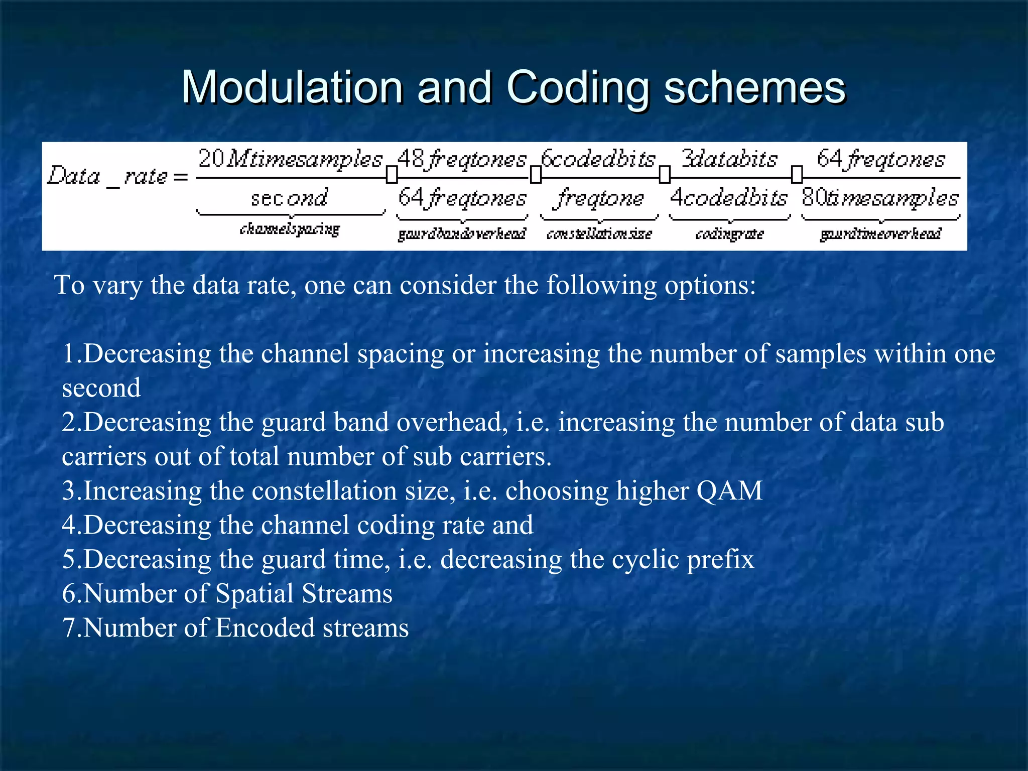 Modulation and Coding schemes

To vary the data rate, one can consider the following options:
1.Decreasing the channel spacing or increasing the number of samples within one
second
2.Decreasing the guard band overhead, i.e. increasing the number of data sub
carriers out of total number of sub carriers.
3.Increasing the constellation size, i.e. choosing higher QAM
4.Decreasing the channel coding rate and
5.Decreasing the guard time, i.e. decreasing the cyclic prefix
6.Number of Spatial Streams
7.Number of Encoded streams

 