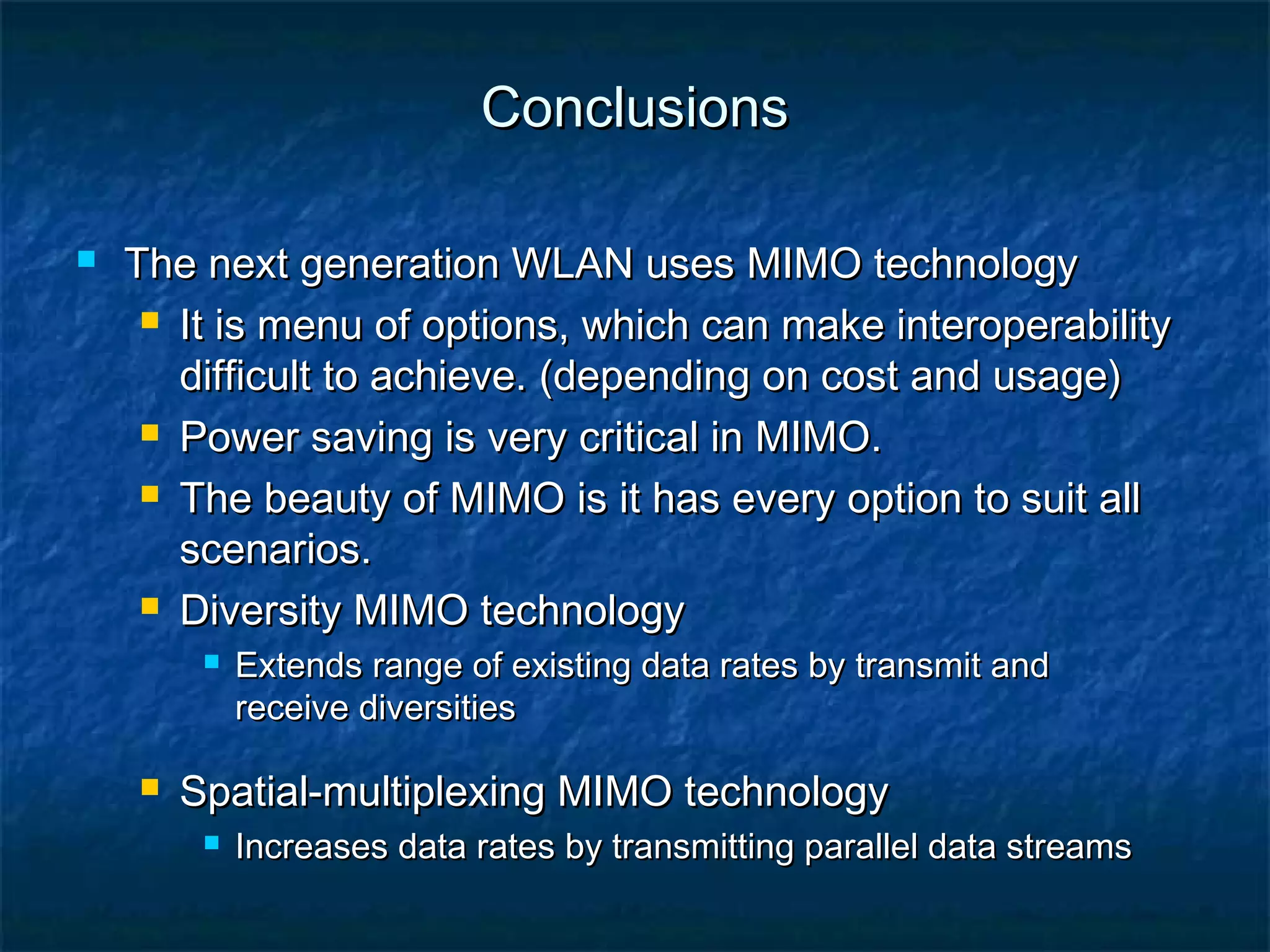Conclusions


The next generation WLAN uses MIMO technology
 It is menu of options, which can make interoperability
difficult to achieve. (depending on cost and usage)
 Power saving is very critical in MIMO.
 The beauty of MIMO is it has every option to suit all
scenarios.
 Diversity MIMO technology




Extends range of existing data rates by transmit and
receive diversities

Spatial-multiplexing MIMO technology


Increases data rates by transmitting parallel data streams

 