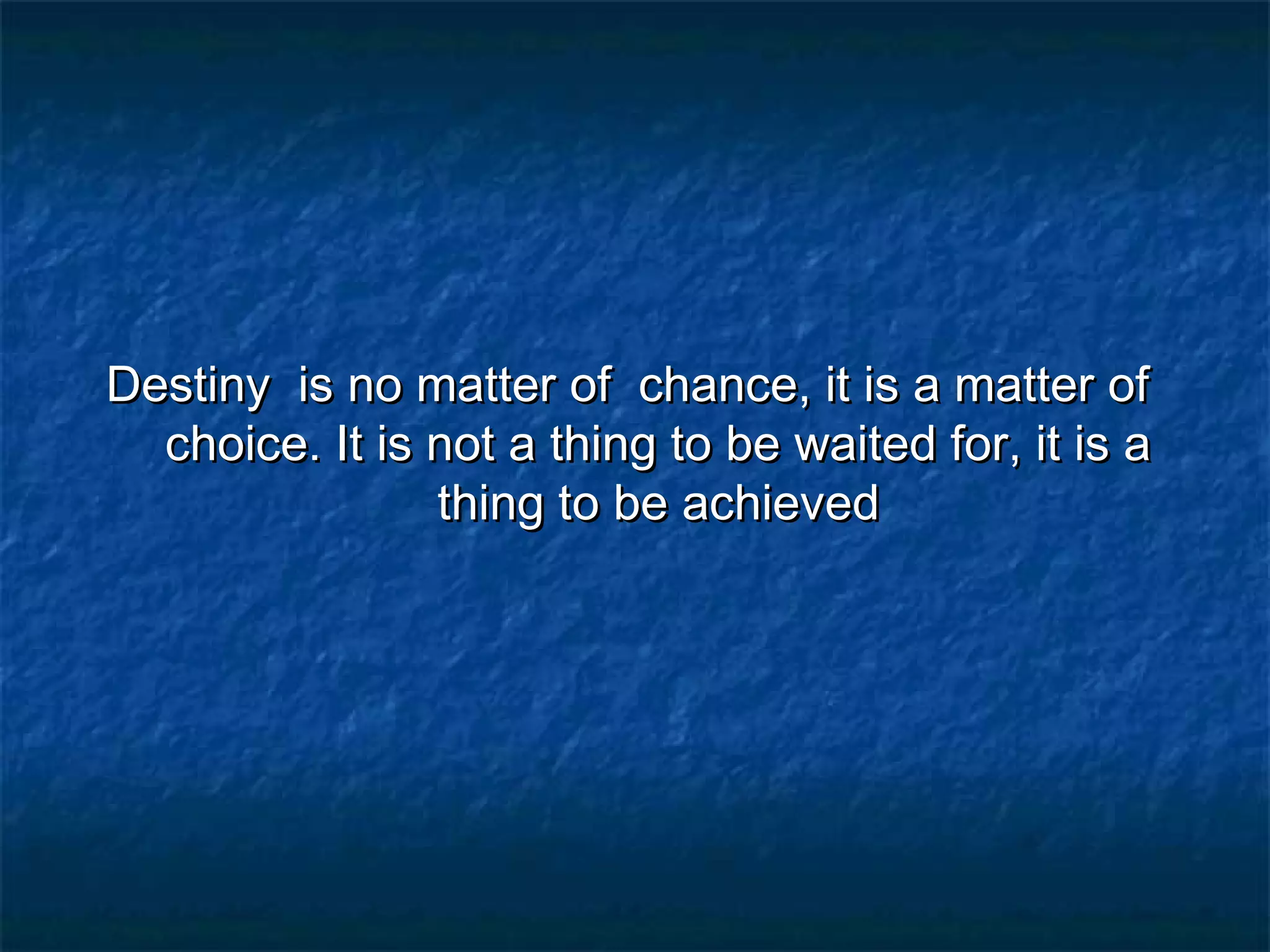 Destiny is no matter of chance, it is a matter of
choice. It is not a thing to be waited for, it is a
thing to be achieved

 